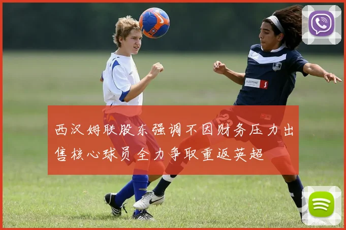 西汉姆联股东强调不因财务压力出售核心球员全力争取重返英超