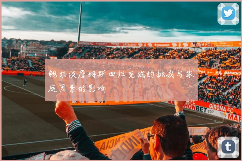 鲍尔谈詹姆斯回归克城的挑战与家庭因素的影响