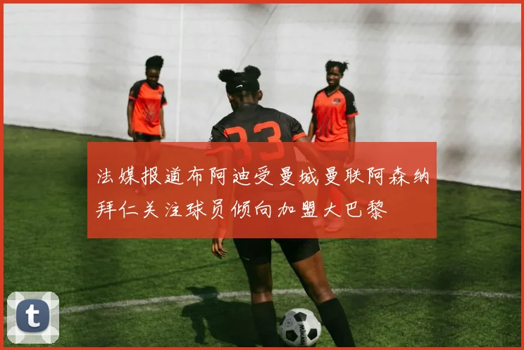 法媒报道布阿迪受曼城曼联阿森纳拜仁关注球员倾向加盟大巴黎