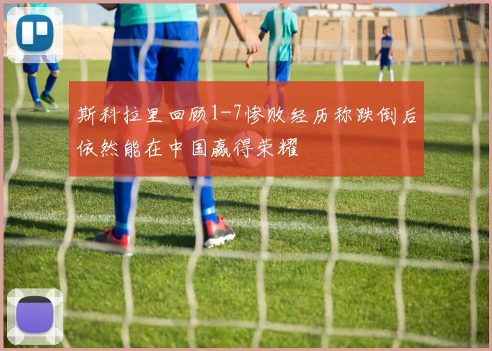 斯科拉里回顾1-7惨败经历称跌倒后依然能在中国赢得荣耀