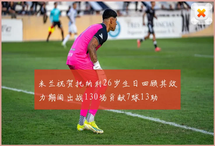 米兰祝贺托纳利26岁生日回顾其效力期间出战130场贡献7球13助