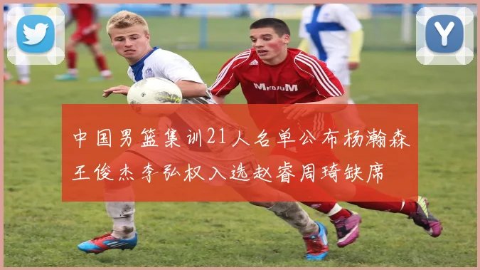 中国男篮集训21人名单公布杨瀚森王俊杰李弘权入选赵睿周琦缺席