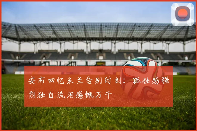 安布回忆米兰告别时刻：孤独感强烈独自流泪感慨万千