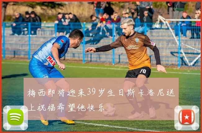 梅西即将迎来39岁生日斯卡洛尼送上祝福希望他快乐