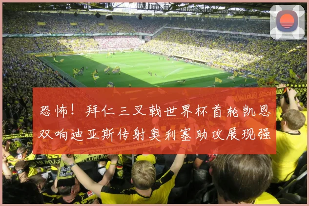 恐怖！拜仁三叉戟世界杯首轮凯恩双响迪亚斯传射奥利塞助攻展现强大实力