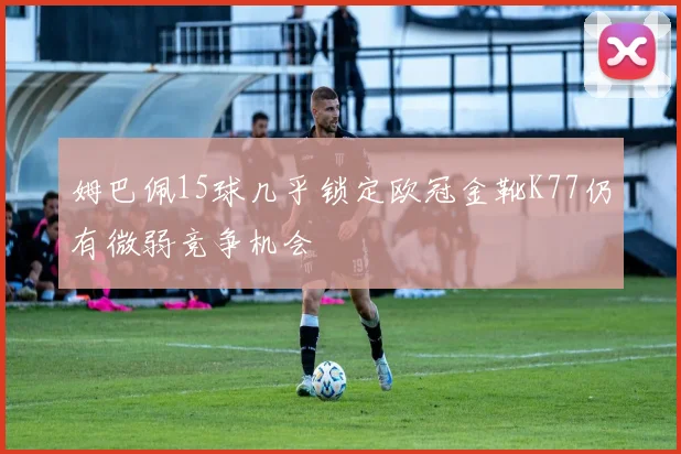 姆巴佩15球几乎锁定欧冠金靴K77仍有微弱竞争机会