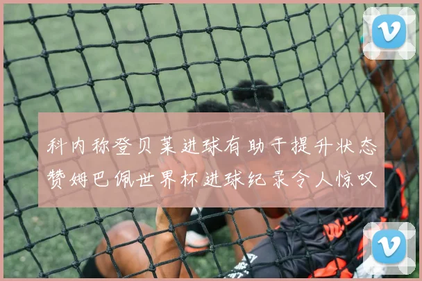 科内称登贝莱进球有助于提升状态赞姆巴佩世界杯进球纪录令人惊叹