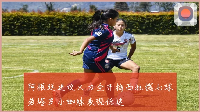 阿根廷进攻火力全开梅西独揽七球劳塔罗小蜘蛛表现低迷
