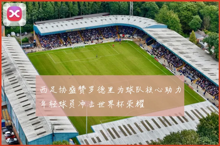 西足协盛赞罗德里为球队核心助力年轻球员冲击世界杯荣耀