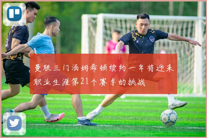 曼联三门汤姆希顿续约一年将迎来职业生涯第21个赛季的挑战