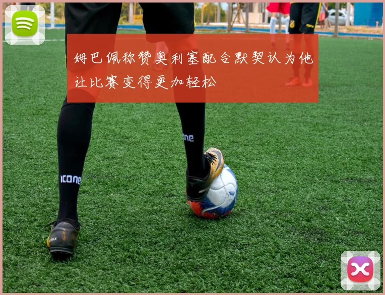 姆巴佩称赞奥利塞配合默契认为他让比赛变得更加轻松