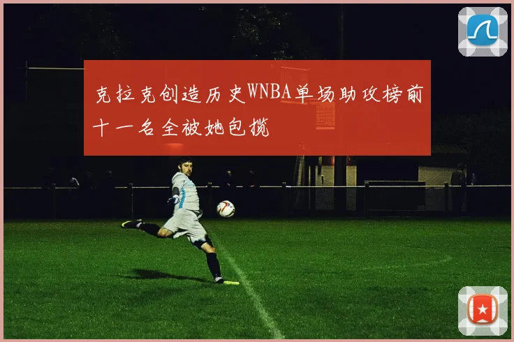 克拉克创造历史WNBA单场助攻榜前十一名全被她包揽