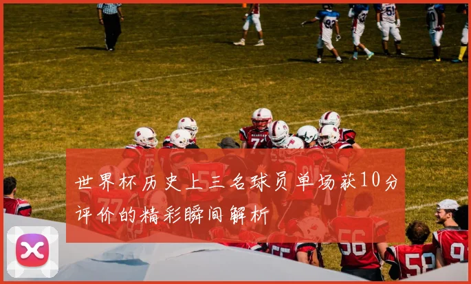 世界杯历史上三名球员单场获10分评价的精彩瞬间解析