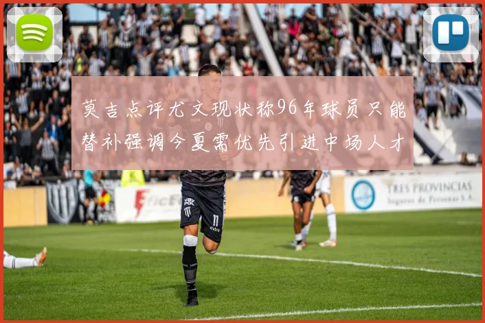 莫吉点评尤文现状称96年球员只能替补强调今夏需优先引进中场人才