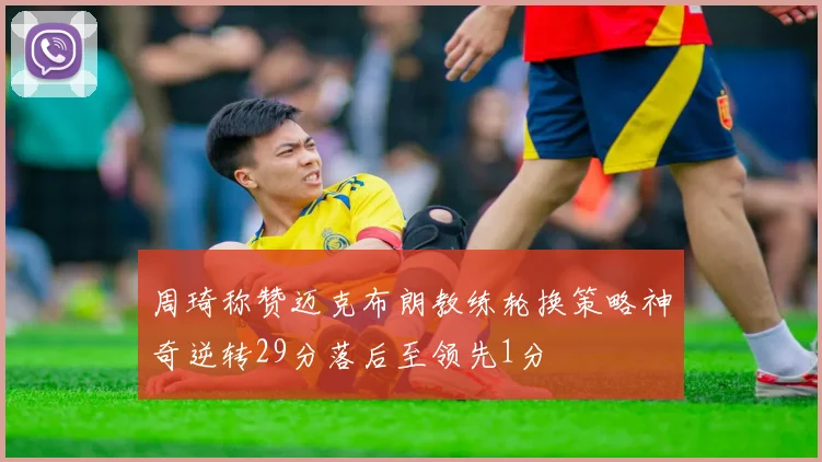周琦称赞迈克布朗教练轮换策略神奇逆转29分落后至领先1分