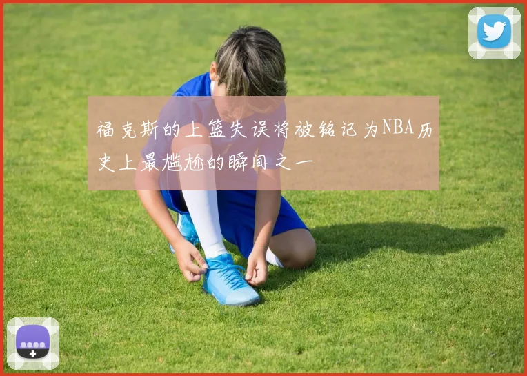福克斯的上篮失误将被铭记为NBA历史上最尴尬的瞬间之一