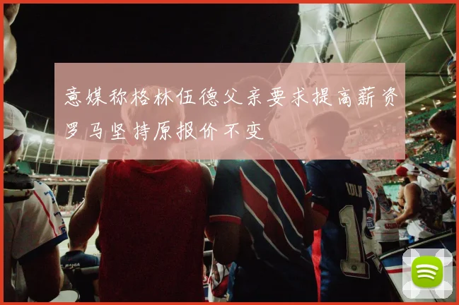 意媒称格林伍德父亲要求提高薪资罗马坚持原报价不变