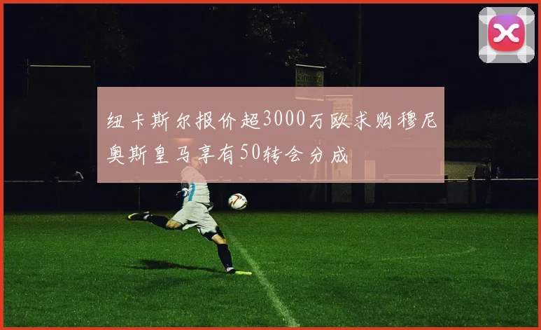 纽卡斯尔报价超3000万欧求购穆尼奥斯皇马享有50转会分成