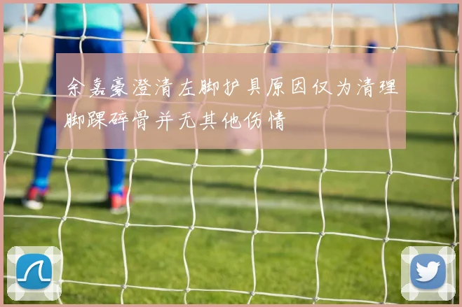 余嘉豪澄清左脚护具原因仅为清理脚踝碎骨并无其他伤情